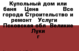 Купольный дом или баня  › Цена ­ 68 000 - Все города Строительство и ремонт » Услуги   . Псковская обл.,Великие Луки г.